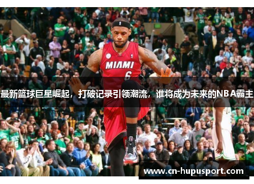 最新篮球巨星崛起，打破记录引领潮流，谁将成为未来的NBA霸主