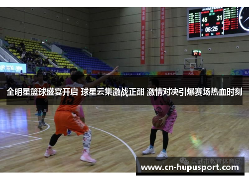 全明星篮球盛宴开启 球星云集激战正酣 激情对决引爆赛场热血时刻